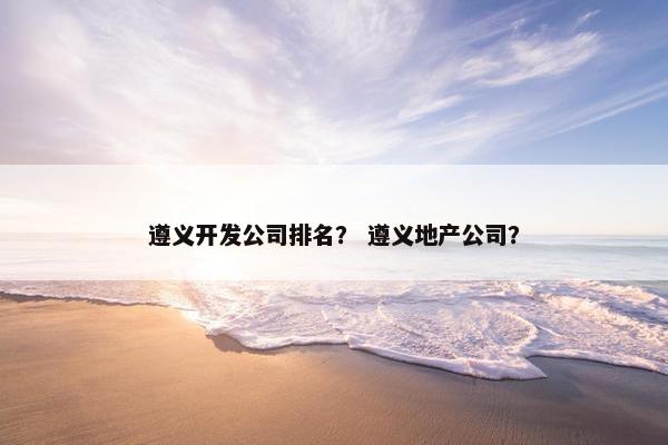 遵义开发公司排名？ 遵义地产公司？