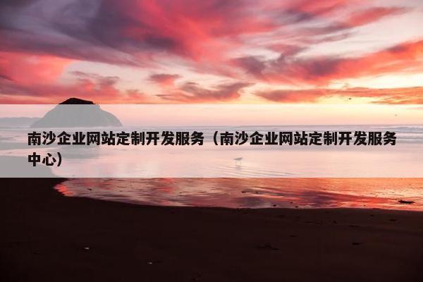 南沙企业网站定制开发服务（南沙企业网站定制开发服务中心）