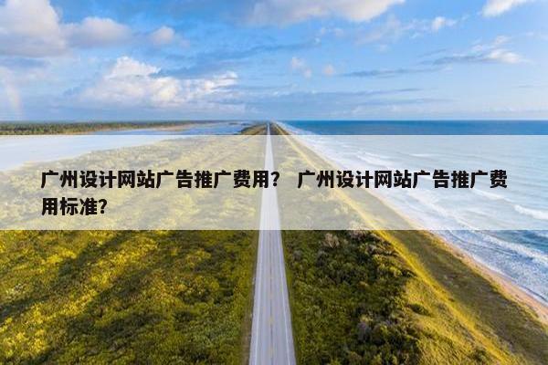 广州设计网站广告推广费用？ 广州设计网站广告推广费用标准？