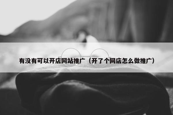 有没有可以开店网站推广（开了个网店怎么做推广）