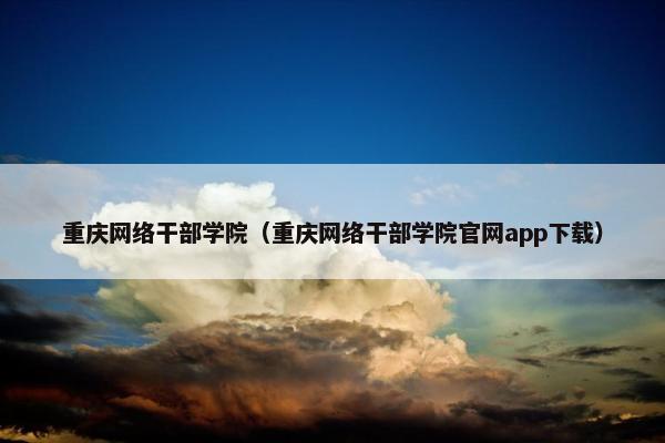 重庆网络干部学院（重庆网络干部学院官网app下载）