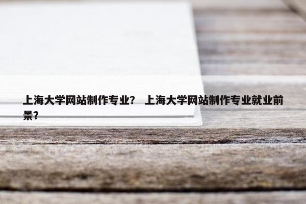 上海大学网站制作专业？ 上海大学网站制作专业就业前景？