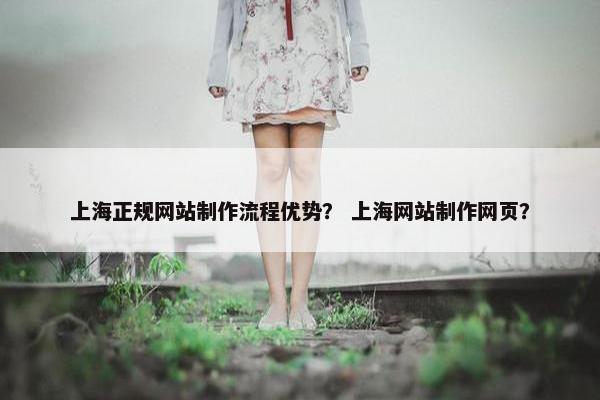 上海正规网站制作流程优势？ 上海网站制作网页？