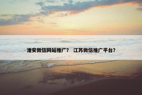淮安微信网站推广？ 江苏微信推广平台？
