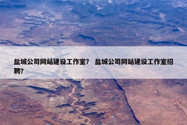 盐城公司网站建设工作室？ 盐城公司网站建设工作室招聘？