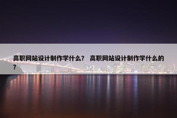 高职网站设计制作学什么？ 高职网站设计制作学什么的？