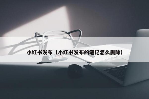 小红书发布（小红书发布的笔记怎么删除）