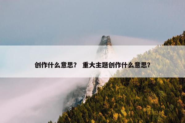 创作什么意思？ 重大主题创作什么意思？