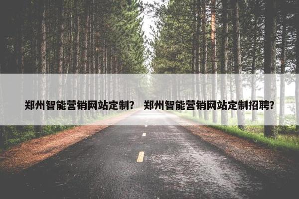 郑州智能营销网站定制？ 郑州智能营销网站定制招聘？