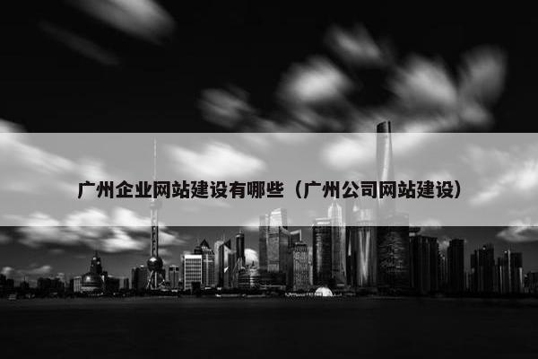 广州企业网站建设有哪些（广州公司网站建设）