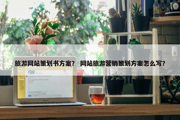 旅游网站策划书方案？ 网站旅游营销策划方案怎么写？