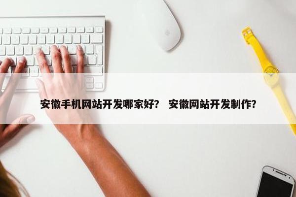 安徽手机网站开发哪家好？ 安徽网站开发制作？