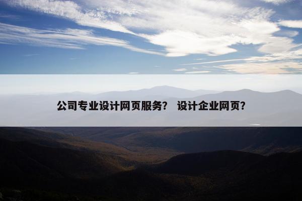 公司专业设计网页服务？ 设计企业网页？