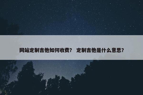网站定制吉他如何收费？ 定制吉他是什么意思？