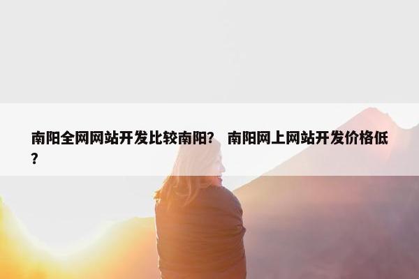 南阳全网网站开发比较南阳？ 南阳网上网站开发价格低？