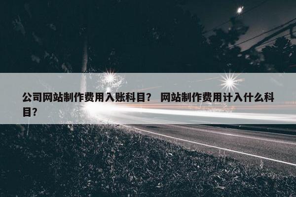 公司网站制作费用入账科目？ 网站制作费用计入什么科目？