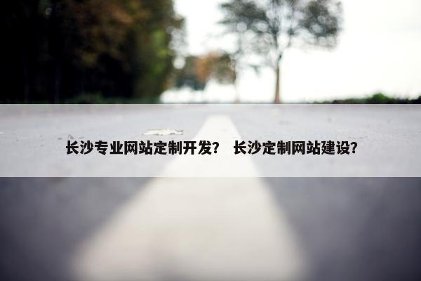长沙专业网站定制开发？ 长沙定制网站建设？