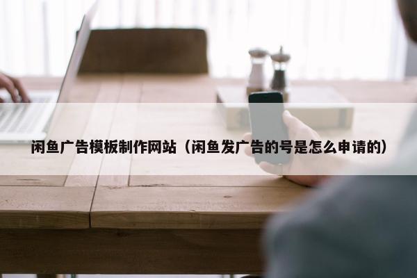 闲鱼广告模板制作网站（闲鱼发广告的号是怎么申请的）