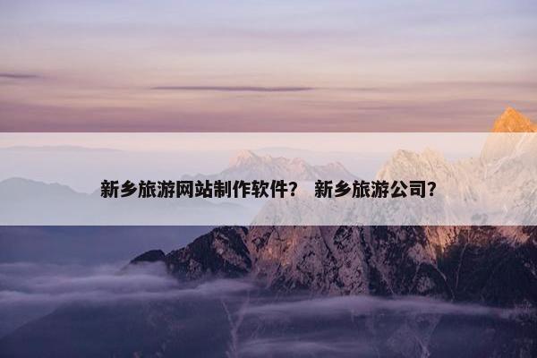 新乡旅游网站制作软件？ 新乡旅游公司？