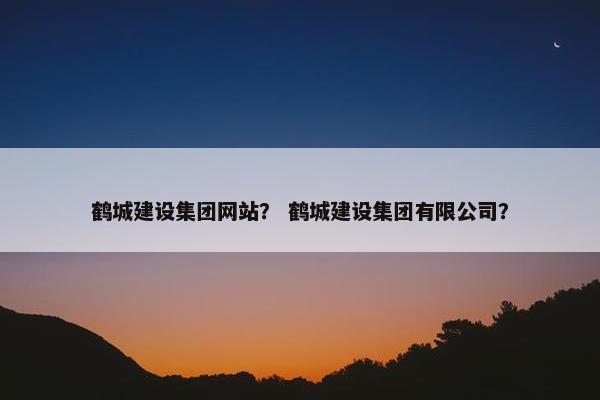 鹤城建设集团网站？ 鹤城建设集团有限公司？