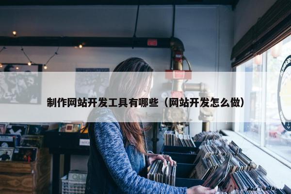 制作网站开发工具有哪些（网站开发怎么做）