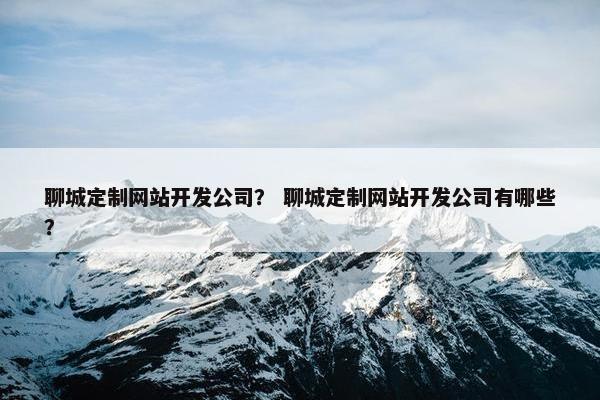 聊城定制网站开发公司？ 聊城定制网站开发公司有哪些？