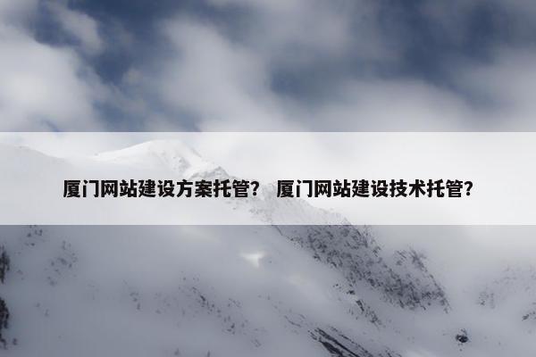 厦门网站建设方案托管？ 厦门网站建设技术托管？