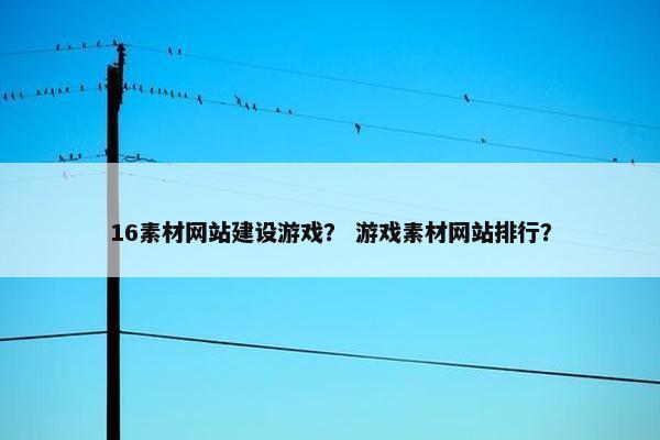 16素材网站建设游戏？ 游戏素材网站排行？