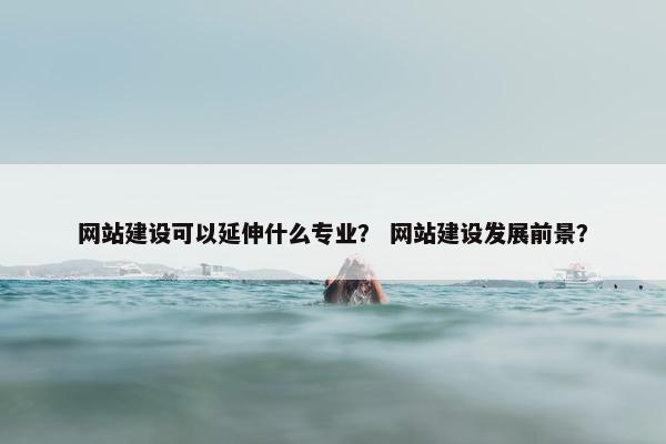 网站建设可以延伸什么专业？ 网站建设发展前景？
