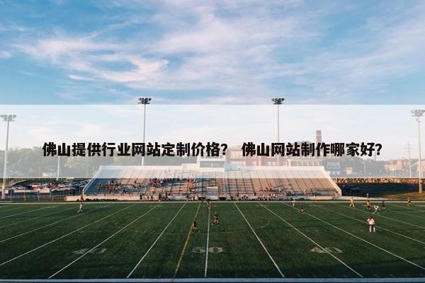 佛山提供行业网站定制价格？ 佛山网站制作哪家好？