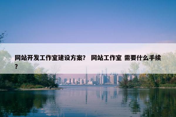 网站开发工作室建设方案？ 网站工作室 需要什么手续？