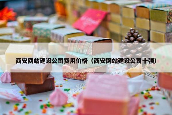 西安网站建设公司费用价格（西安网站建设公司十强）