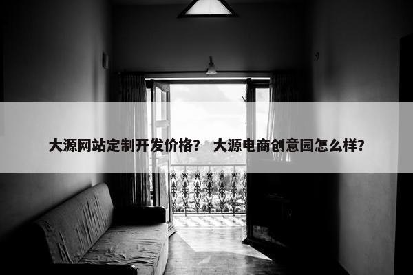 大源网站定制开发价格？ 大源电商创意园怎么样？