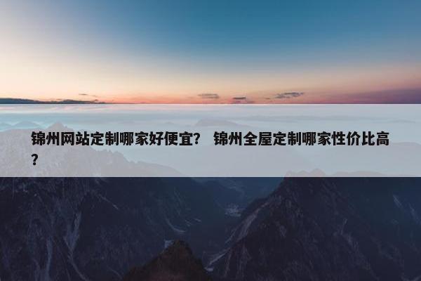锦州网站定制哪家好便宜？ 锦州全屋定制哪家性价比高？