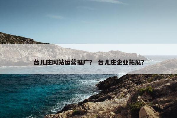 台儿庄网站运营推广？ 台儿庄企业拓展？