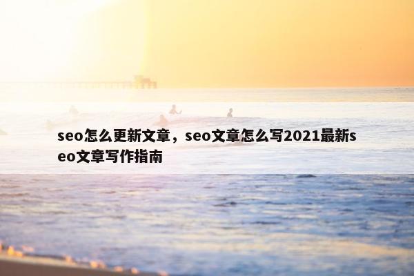 seo怎么更新文章，seo文章怎么写2021最新seo文章写作指南