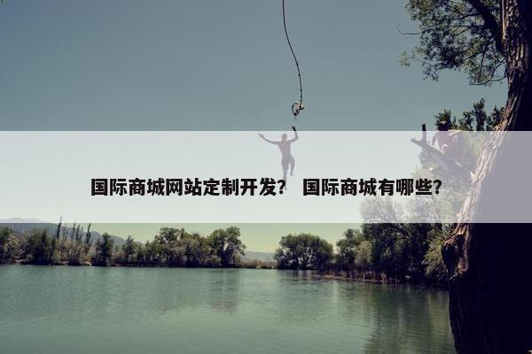 国际商城网站定制开发？ 国际商城有哪些？