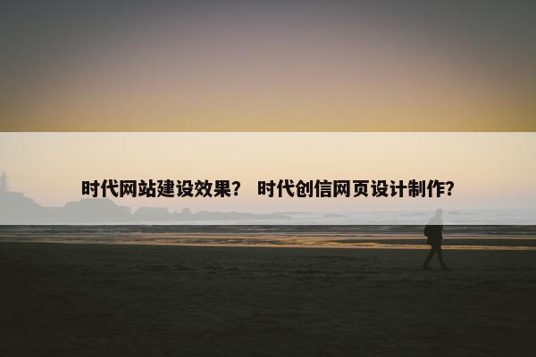 时代网站建设效果？ 时代创信网页设计制作？