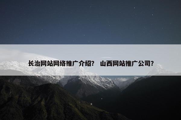 长治网站网络推广介绍？ 山西网站推广公司？
