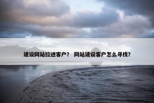 建设网站拉进客户？ 网站建设客户怎么寻找？