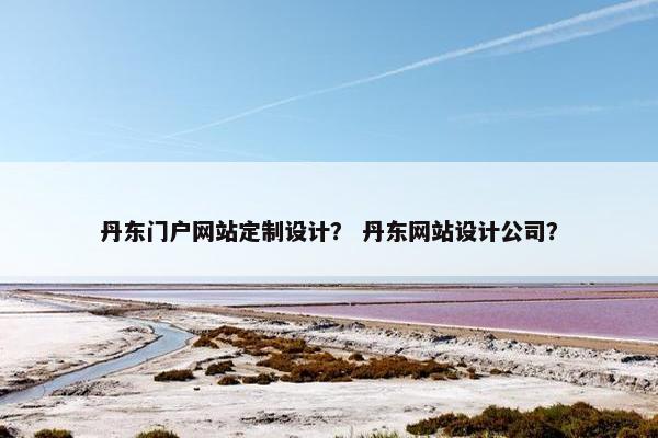 丹东门户网站定制设计？ 丹东网站设计公司？