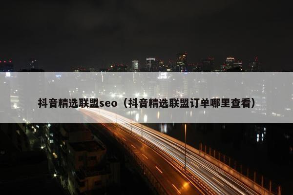 抖音精选联盟seo（抖音精选联盟订单哪里查看）