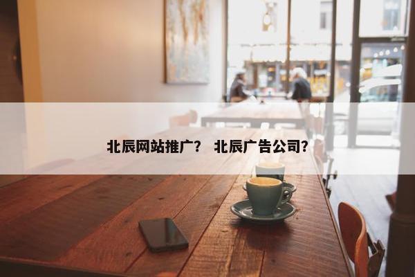 北辰网站推广？ 北辰广告公司？