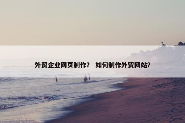 外贸企业网页制作？ 如何制作外贸网站？