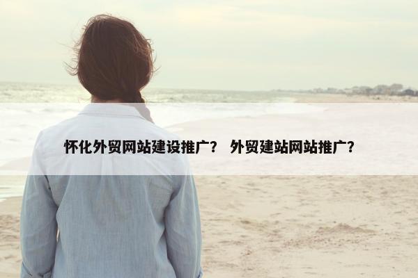 怀化外贸网站建设推广？ 外贸建站网站推广？
