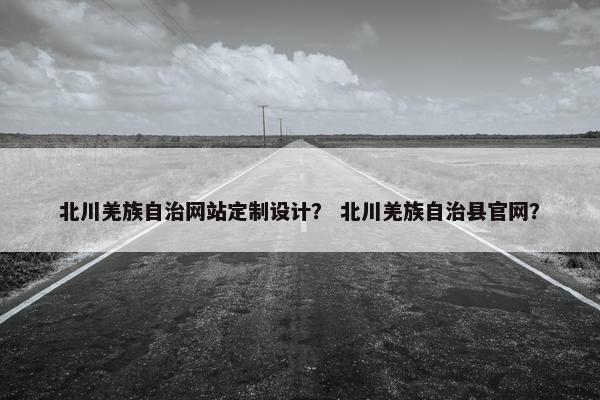 北川羌族自治网站定制设计？ 北川羌族自治县官网？