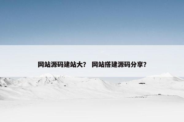 网站源码建站大？ 网站搭建源码分享？