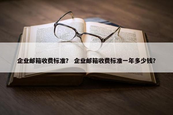 企业邮箱收费标准？ 企业邮箱收费标准一年多少钱？