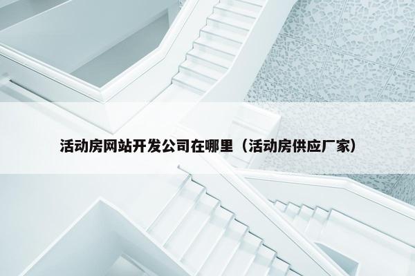 活动房网站开发公司在哪里（活动房供应厂家）