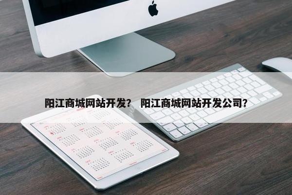 阳江商城网站开发？ 阳江商城网站开发公司？